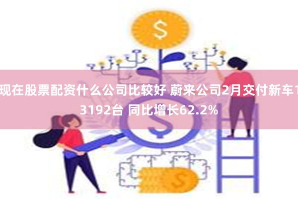 现在股票配资什么公司比较好 蔚来公司2月交付新车13192台 同比增长62.2%