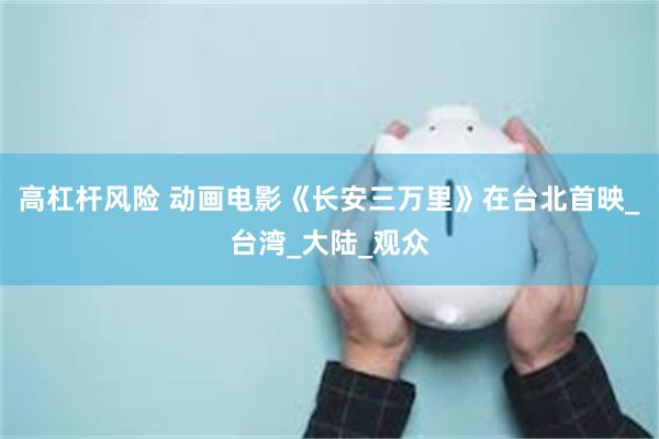 高杠杆风险 动画电影《长安三万里》在台北首映_台湾_大陆_观众