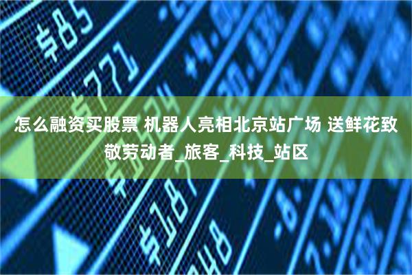怎么融资买股票 机器人亮相北京站广场 送鲜花致敬劳动者_旅客_科技_站区
