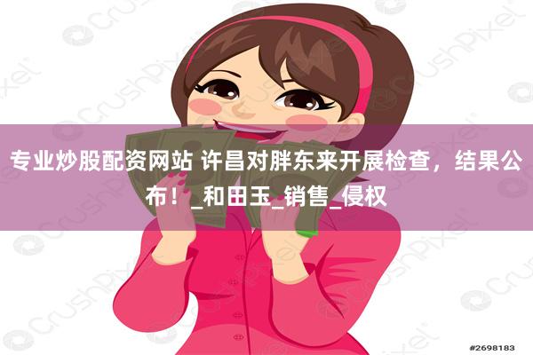 专业炒股配资网站 许昌对胖东来开展检查，结果公布！_和田玉_销售_侵权