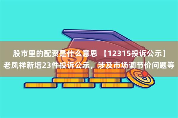 股市里的配资是什么意思 【12315投诉公示】老凤祥新增23件投诉公示，涉及市场调节价问题等