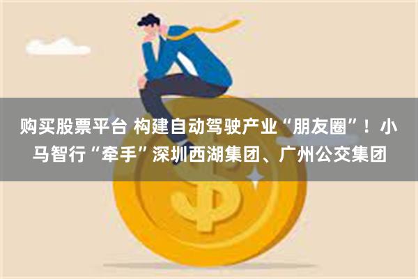 购买股票平台 构建自动驾驶产业“朋友圈”！小马智行“牵手”深圳西湖集团、广州公交集团