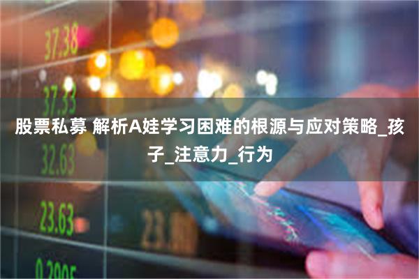 股票私募 解析A娃学习困难的根源与应对策略_孩子_注意力_行为