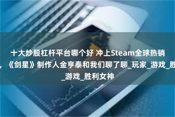 十大炒股杠杆平台哪个好 冲上Steam全球热销第一后，《剑星》制作人金亨泰和我们聊了聊_玩家_游戏_胜利女神