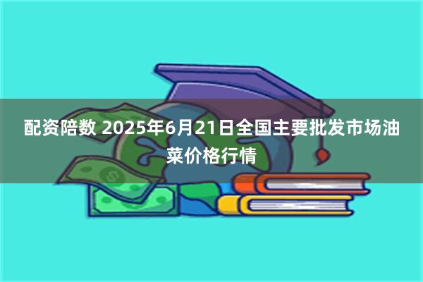 配资陪数 2025年6月21日全国主要批发市场油菜价格行情