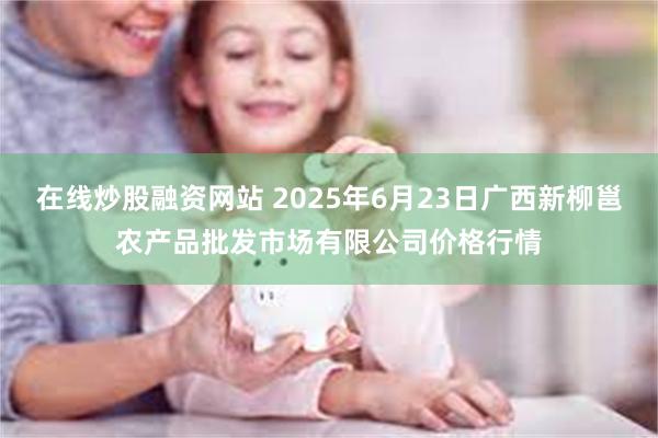 在线炒股融资网站 2025年6月23日广西新柳邕农产品批发市场有限公司价格行情