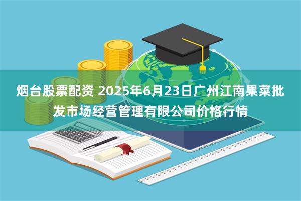 烟台股票配资 2025年6月23日广州江南果菜批发市场经营管理有限公司价格行情
