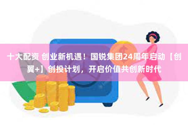 十大配资 创业新机遇！国锐集团24周年启动【创翼+】创投计划，开启价值共创新时代